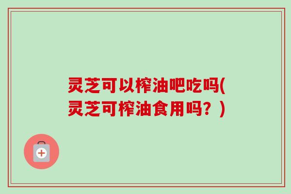 灵芝可以榨油吧吃吗(灵芝可榨油食用吗？)