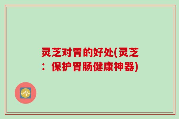 灵芝对胃的好处(灵芝：保护胃肠健康神器)