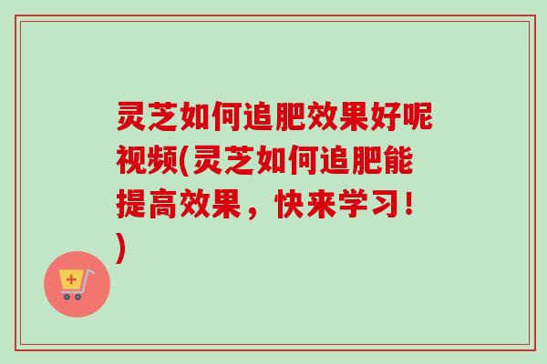 灵芝如何追肥效果好呢视频(灵芝如何追肥能提高效果，快来学习！)