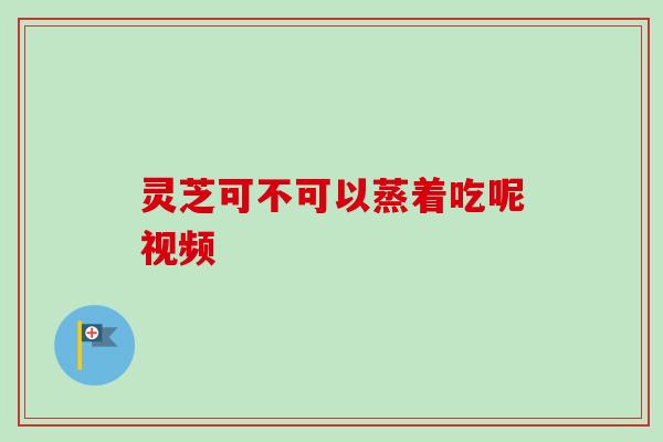 灵芝可不可以蒸着吃呢视频