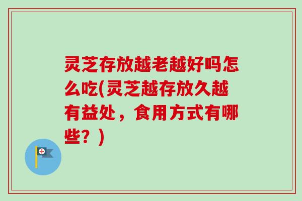 灵芝存放越老越好吗怎么吃(灵芝越存放久越有益处，食用方式有哪些？)