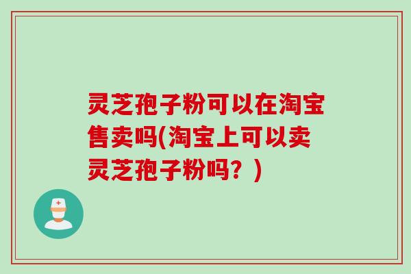 灵芝孢子粉可以在淘宝售卖吗(淘宝上可以卖灵芝孢子粉吗?) 灵芝孢子粉可以在淘宝售卖吗(淘宝上可以卖灵芝孢子粉吗?)