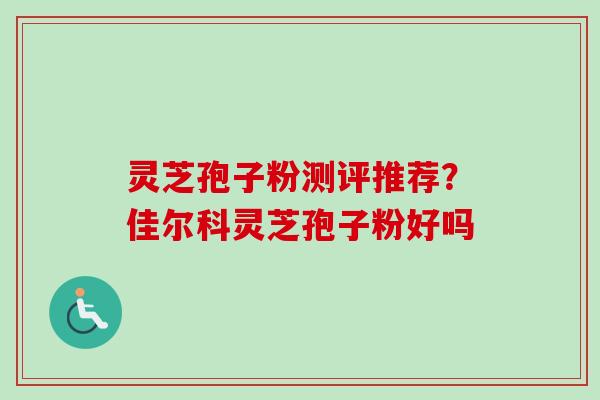 灵芝孢子粉测评推荐？佳尔科灵芝孢子粉好吗
