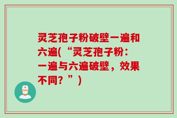 灵芝孢子粉破壁一遍和六遍(“灵芝孢子粉：一遍与六遍破壁，效果不同？”)