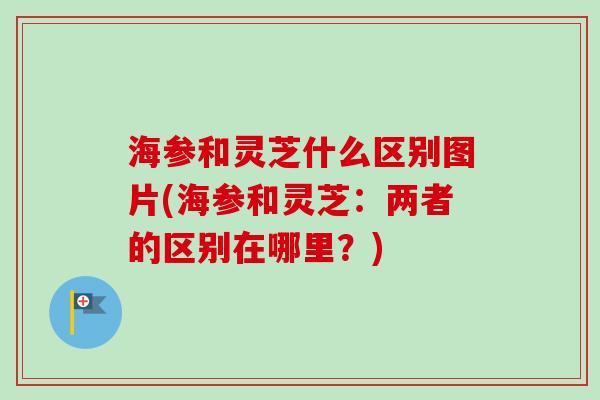海参和灵芝什么区别图片(海参和灵芝：两者的区别在哪里？)