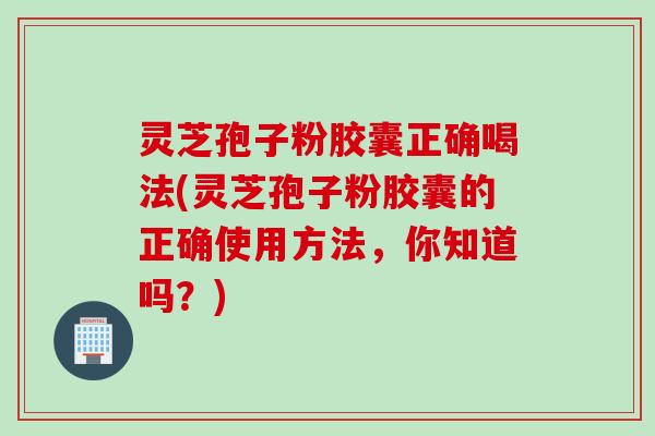 灵芝孢子粉胶囊正确喝法(灵芝孢子粉胶囊的正确使用方法，你知道吗？)