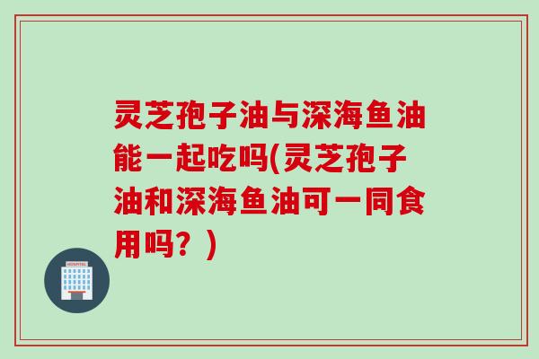 灵芝孢子油与深海鱼油能一起吃吗(灵芝孢子油和深海鱼油可一同食用吗？)