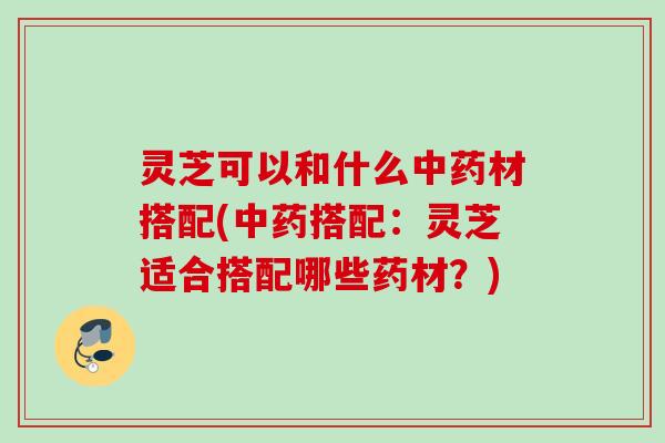 灵芝可以和什么材搭配(搭配:灵芝适合搭配哪些药材?) 灵芝可以和什么材搭配(搭配:灵芝适合搭配哪些药材?)