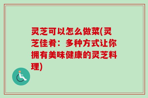 灵芝可以怎么做菜(灵芝佳肴：多种方式让你拥有美味健康的灵芝料理)