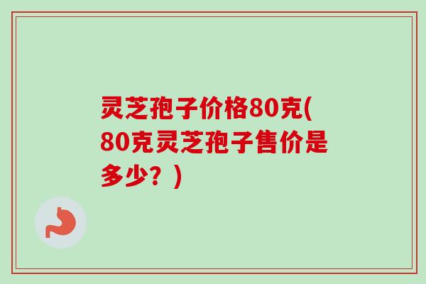 灵芝孢子价格80克(80克灵芝孢子售价是多少？)