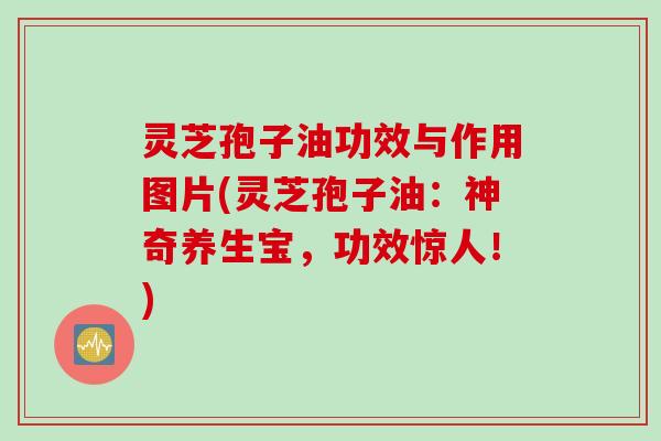 灵芝孢子油功效与作用图片(灵芝孢子油：神奇养生宝，功效惊人！)