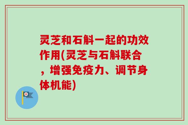 灵芝和石斛一起的功效作用(灵芝与石斛联合，增强免疫力、调节身体机能)