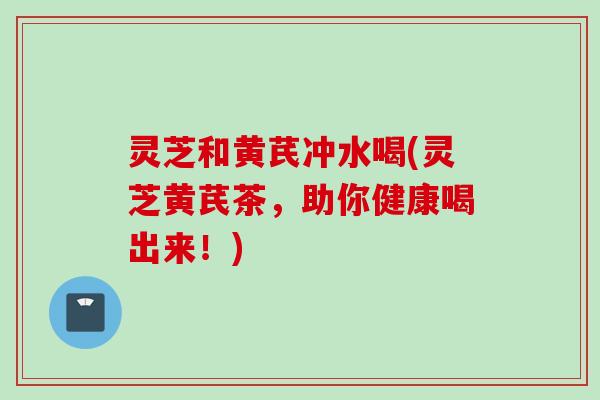 灵芝和黄芪冲水喝(灵芝黄芪茶，助你健康喝出来！)