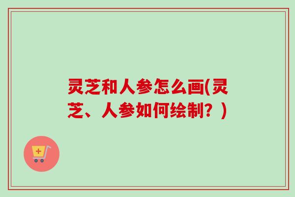 灵芝和人参怎么画(灵芝、人参如何绘制？)