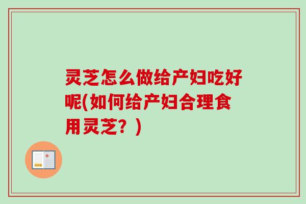 灵芝怎么做给产妇吃好呢(如何给产妇合理食用灵芝？)