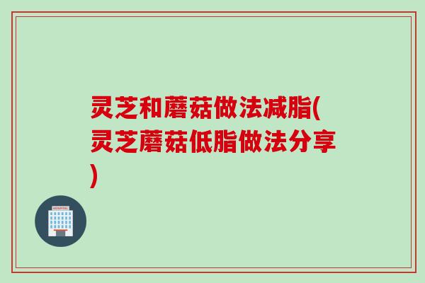 灵芝和蘑菇做法减脂(灵芝蘑菇低脂做法分享)