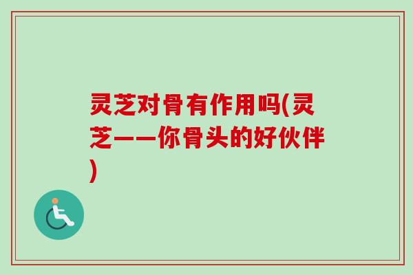 灵芝对骨有作用吗(灵芝——你骨头的好伙伴)