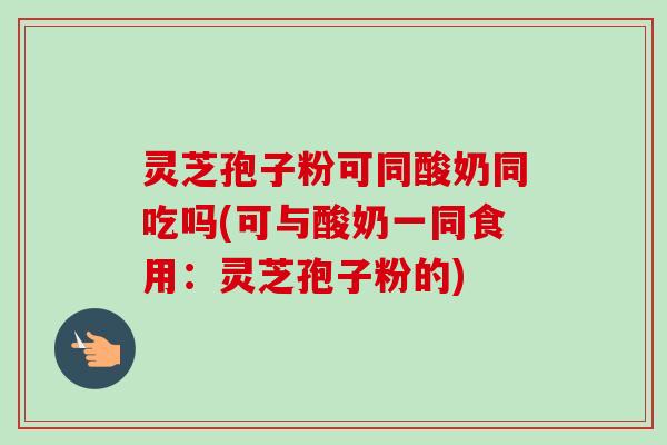 灵芝孢子粉可同酸奶同吃吗(可与酸奶一同食用：灵芝孢子粉的)