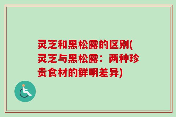灵芝和黑松露的区别(灵芝与黑松露：两种珍贵食材的鲜明差异)