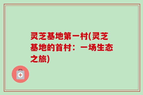 灵芝基地第一村(灵芝基地的首村：一场生态之旅)