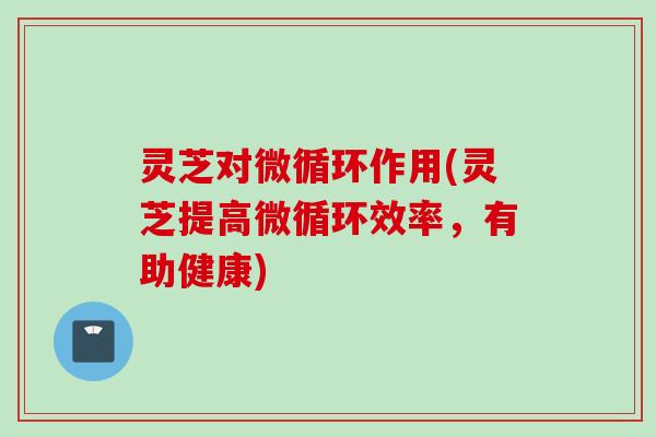 灵芝对微循环作用(灵芝提高微循环效率，有助健康)