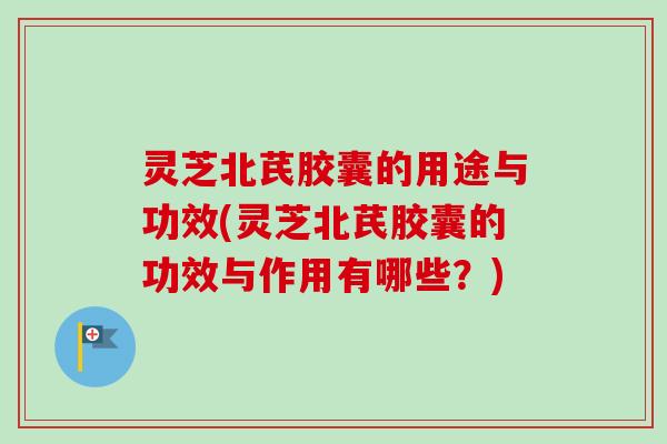 灵芝北芪胶囊的用途与功效(灵芝北芪胶囊的功效与作用有哪些？)