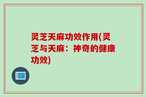 灵芝天麻功效作用(灵芝与天麻：神奇的健康功效)