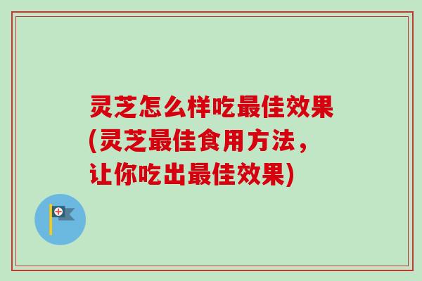灵芝怎么样吃最佳效果(灵芝最佳食用方法，让你吃出最佳效果)