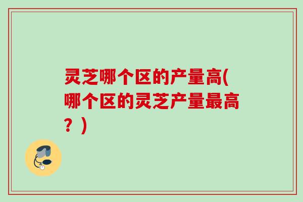 灵芝哪个区的产量高(哪个区的灵芝产量最高？)