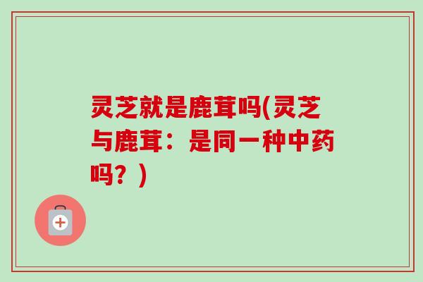 灵芝就是鹿茸吗(灵芝与鹿茸：是同一种吗？)