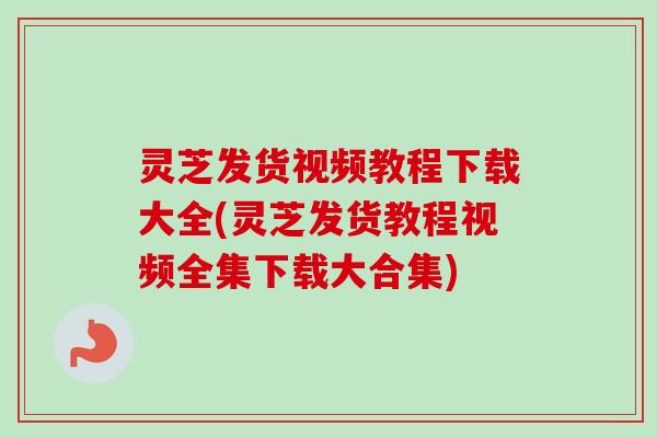 灵芝发货视频教程下载大全(灵芝发货教程视频全集下载大合集)