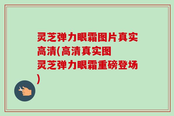 灵芝弹力眼霜图片真实高清(高清真实图  灵芝弹力眼霜重磅登场)