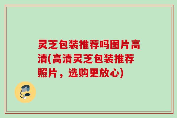 灵芝包装推荐吗图片高清(高清灵芝包装推荐照片，选购更放心)