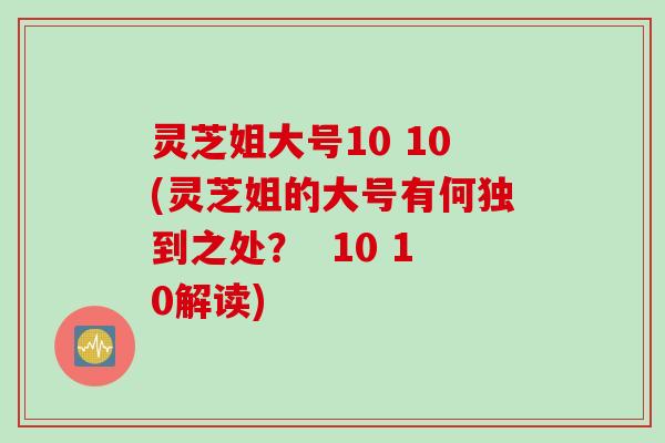 灵芝姐大号10 10(灵芝姐的大号有何独到之处？  10 10解读)