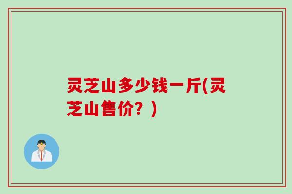 灵芝山多少钱一斤(灵芝山售价？)