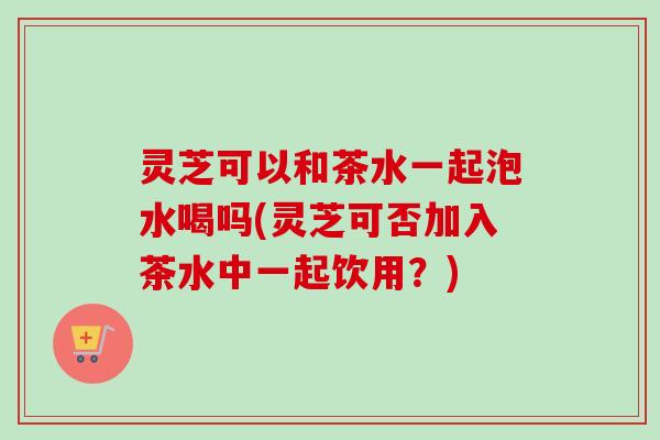 灵芝可以和茶水一起泡水喝吗(灵芝可否加入茶水中一起饮用？)