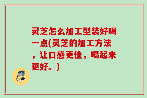 灵芝怎么加工型装好喝一点(灵芝的加工方法，让口感更佳，喝起来更好。)