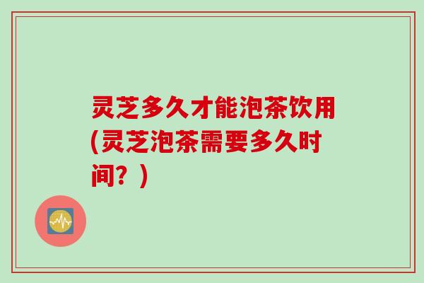 灵芝多久才能泡茶饮用(灵芝泡茶需要多久时间？)