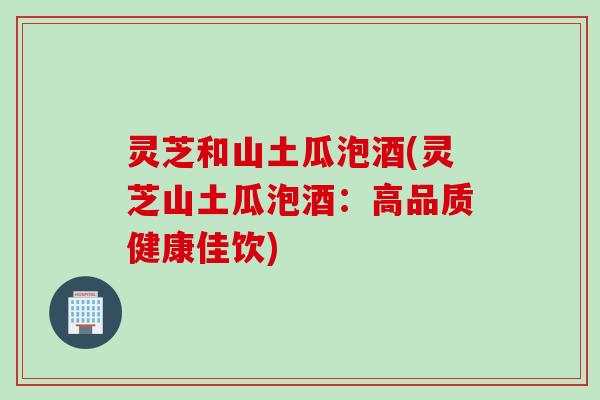 灵芝和山土瓜泡酒(灵芝山土瓜泡酒：高品质健康佳饮)