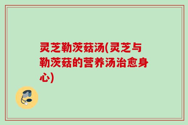 灵芝勒茨菇汤(灵芝与勒茨菇的营养汤治愈身心)