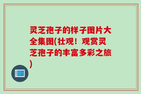 灵芝孢子的样子图片大全集图(壮观！观赏灵芝孢子的丰富多彩之旅)