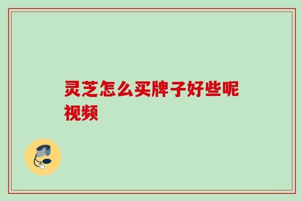 灵芝怎么买牌子好些呢视频