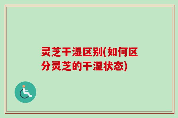 灵芝干湿区别(如何区分灵芝的干湿状态)