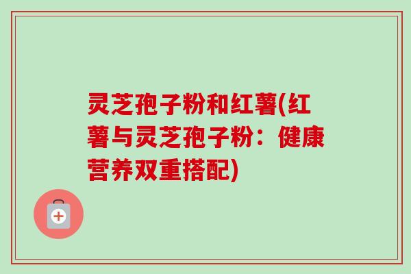 灵芝孢子粉和红薯(红薯与灵芝孢子粉：健康营养双重搭配)