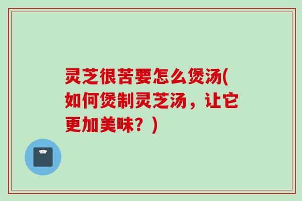 灵芝很苦要怎么煲汤(如何煲制灵芝汤，让它更加美味？)