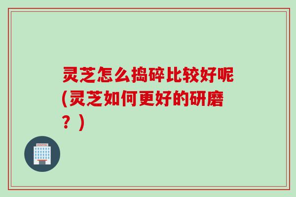 灵芝怎么捣碎比较好呢(灵芝如何更好的研磨?) 灵芝怎么捣碎比较好呢(灵芝如何更好的研磨?)