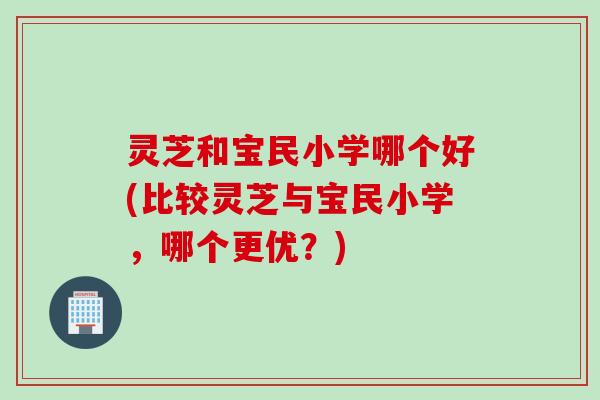 灵芝和宝民小学哪个好(比较灵芝与宝民小学，哪个更优？)