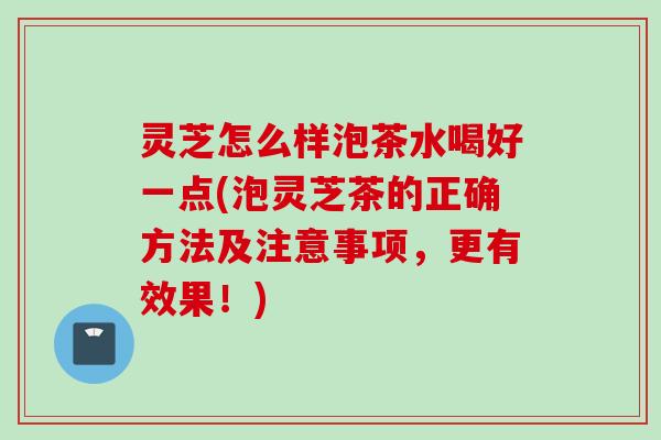 灵芝怎么样泡茶水喝好一点(泡灵芝茶的正确方法及注意事项，更有效果！)