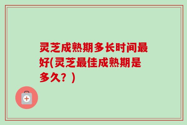 灵芝成熟期多长时间最好(灵芝最佳成熟期是多久？)