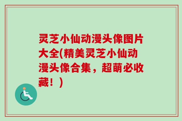 灵芝小仙动漫头像图片大全(精美灵芝小仙动漫头像合集,超萌必收藏!) 灵芝小仙动漫头像图片大全(精美灵芝小仙动漫头像合集,超萌必收藏!)